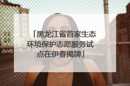 黑龙江省首家生态环境保护志愿服务试点在伊春揭牌